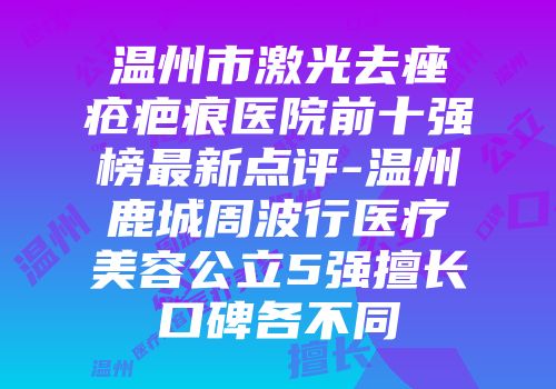温州市激光去痤疮疤痕医院前十强榜最新点评-温州鹿城周波行医疗美容公立5强擅长口碑各不同