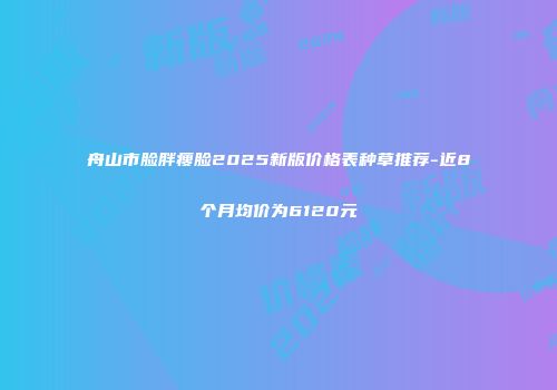 舟山市脸胖瘦脸2025新版价格表种草推荐-近8个月均价为6120元