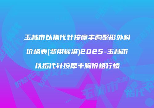 玉林市以指代针按摩丰胸整形外科价格表(费用标准)2025-玉林市以指代针按摩丰胸价格行情