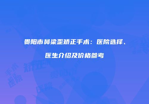 贵阳市鼻梁歪矫正手术：医院选择、医生介绍及价格参考