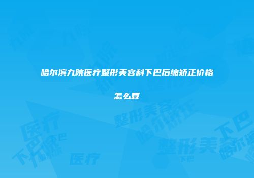 哈尔滨九院医疗整形美容科下巴后缩矫正价格怎么算