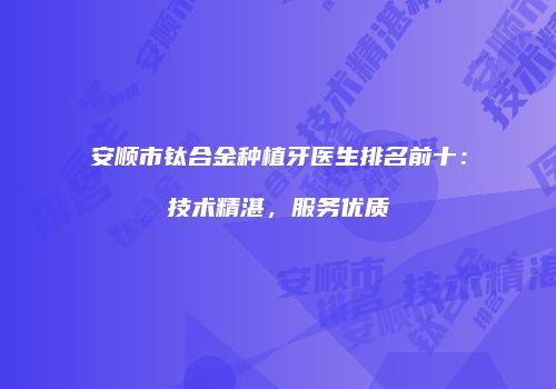 安顺市钛合金种植牙医生排名前十：技术精湛，服务优质