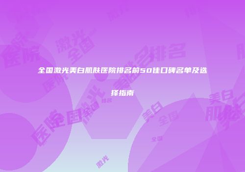 全国激光美白肌肤医院排名前50佳口碑名单及选择指南