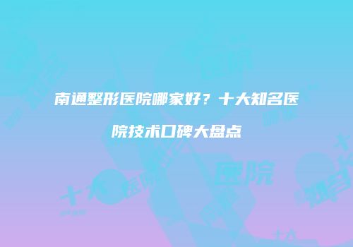 南通整形医院哪家好？十大知名医院技术口碑大盘点