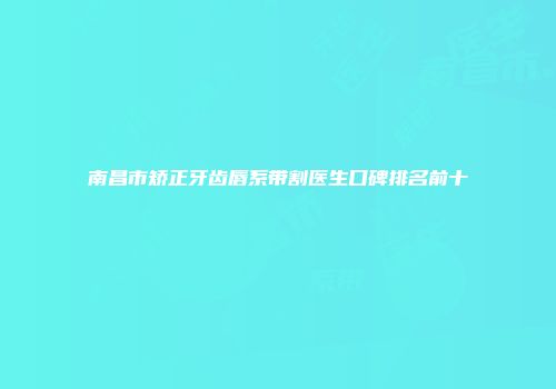 南昌市矫正牙齿唇系带割医生口碑排名前十