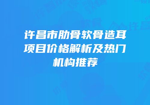 许昌市肋骨软骨造耳项目价格解析及热门机构推荐