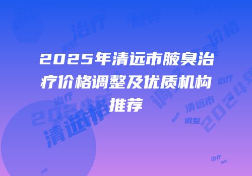2025年清远市腋臭治疗价格调整及优质机构推荐