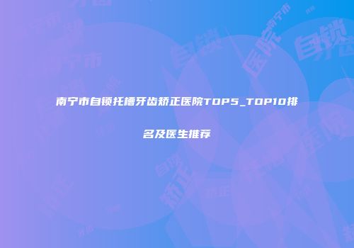 南宁市自锁托槽牙齿矫正医院TOP5_TOP10排名及医生推荐