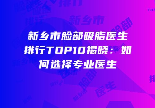 新乡市脸部吸脂医生排行TOP10揭晓：如何选择专业医生