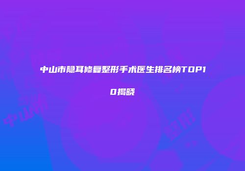 中山市隐耳修复整形手术医生排名榜TOP10揭晓
