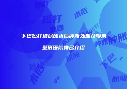 下巴短打玻尿酸术后肿胀处理及聊城整形医院排名介绍