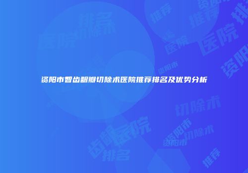 资阳市智齿龈瓣切除术医院推荐排名及优势分析