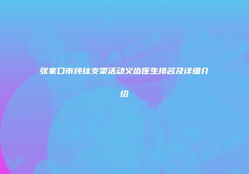 张家口市纯钛支架活动义齿医生排名及详细介绍