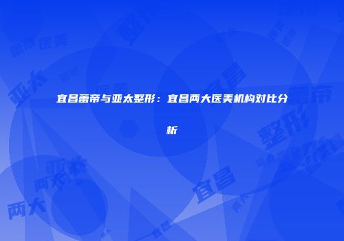 宜昌蕾帝与亚太整形：宜昌两大医美机构对比分析