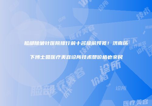 脸部除皱针医院排行前十名提前预览！济南历下博士园医疗美容诊所技术赞价格也亲民