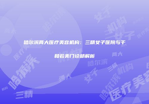 哈尔滨两大医疗美容机构：三精女子医院与千和若美门诊部解析