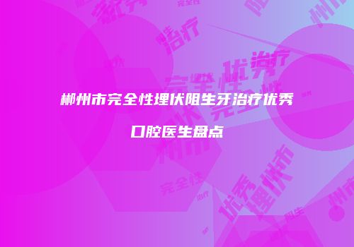 郴州市完全性埋伏阻生牙治疗优秀口腔医生盘点
