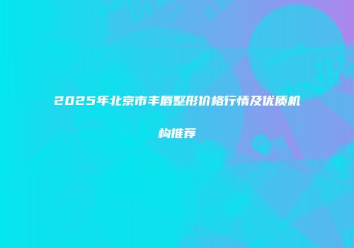 2025年北京市丰唇整形价格行情及优质机构推荐