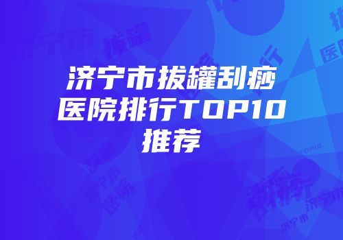 济宁市拔罐刮痧医院排行TOP10推荐