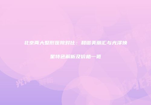 北京两大整形医院对比：和谐美丽汇与光泽焕星特色解析及价格一览