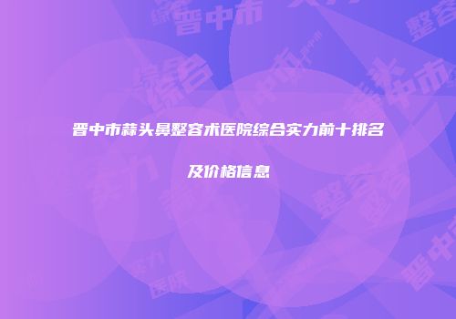 晋中市蒜头鼻整容术医院综合实力前十排名及价格信息