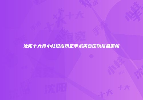 沈阳十大鼻小柱短宽矫正手术美容医院排名解析
