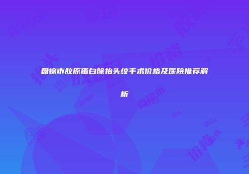 盘锦市胶原蛋白除抬头纹手术价格及医院推荐解析