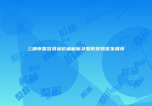 三明市整容耳朵价格解析及整形医院医生推荐