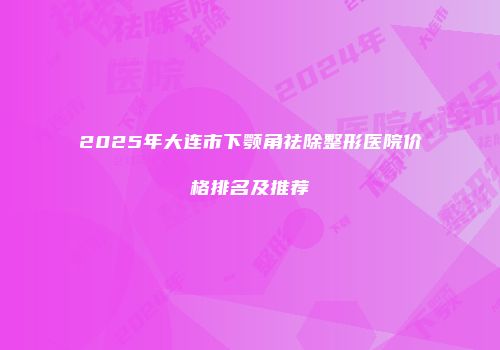2025年大连市下颚角祛除整形医院价格排名及推荐