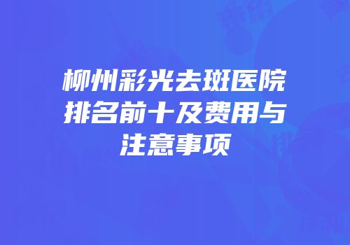 柳州彩光去斑医院排名前十及费用与注意事项