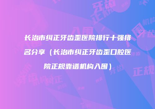 长治市纠正牙齿歪医院排行十强排名分享（长治市纠正牙齿歪口腔医院正规靠谱机构入围）
