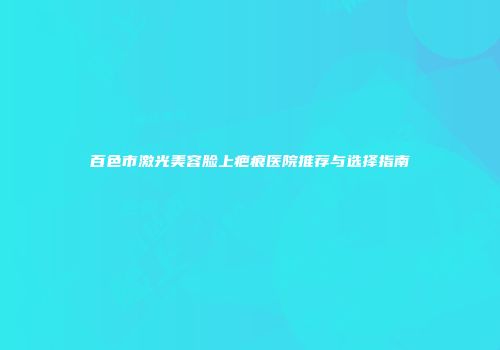 百色市激光美容脸上疤痕医院推荐与选择指南