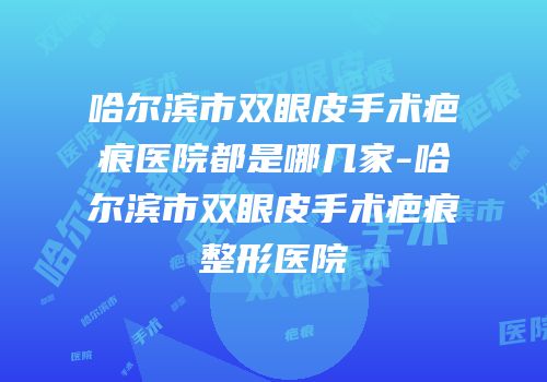 哈尔滨市双眼皮手术疤痕医院都是哪几家-哈尔滨市双眼皮手术疤痕整形医院