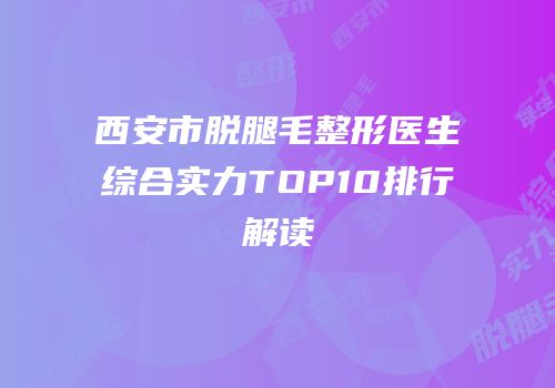 西安市脱腿毛整形医生综合实力TOP10排行解读