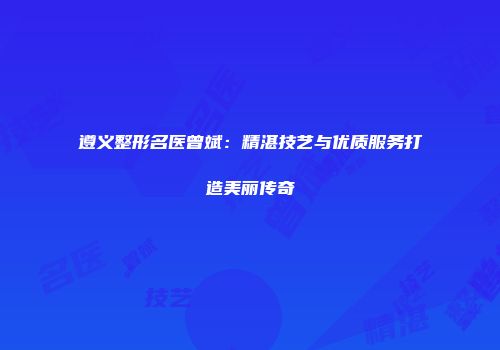 遵义整形名医曾斌：精湛技艺与优质服务打造美丽传奇