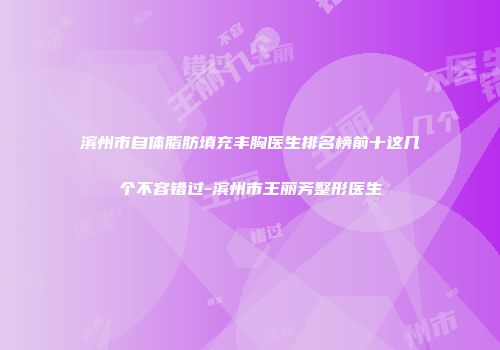 滨州市自体脂肪填充丰胸医生排名榜前十这几个不容错过-滨州市王丽芳整形医生