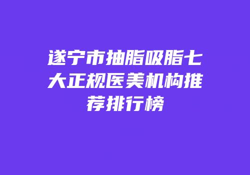 遂宁市抽脂吸脂七大正规医美机构推荐排行榜