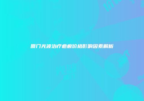 厦门光波治疗疤痕价格影响因素解析