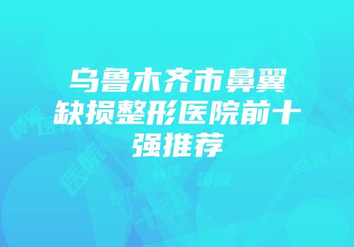 乌鲁木齐市鼻翼缺损整形医院前十强推荐