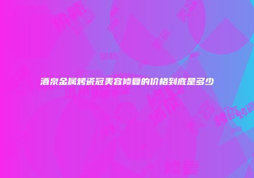 酒泉金属烤瓷冠美容修复的价格到底是多少