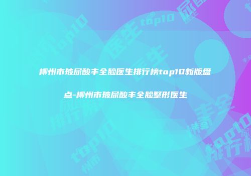 柳州市玻尿酸丰全脸医生排行榜top10新版盘点-柳州市玻尿酸丰全脸整形医生