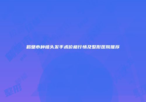 鹤壁市种植头发手术价格行情及整形医院推荐