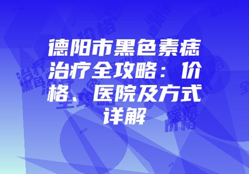 德阳市黑色素痣治疗全攻略：价格、医院及方式详解