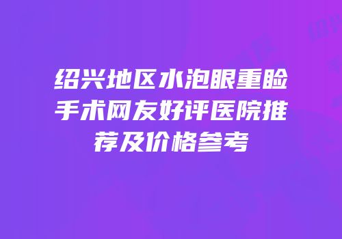 绍兴地区水泡眼重睑手术网友好评医院推荐及价格参考