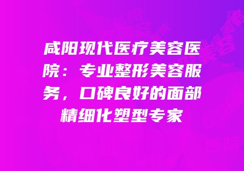 咸阳现代医疗美容医院：专业整形美容服务，口碑良好的面部精细化塑型专家