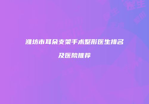 潍坊市耳朵支架手术整形医生排名及医院推荐