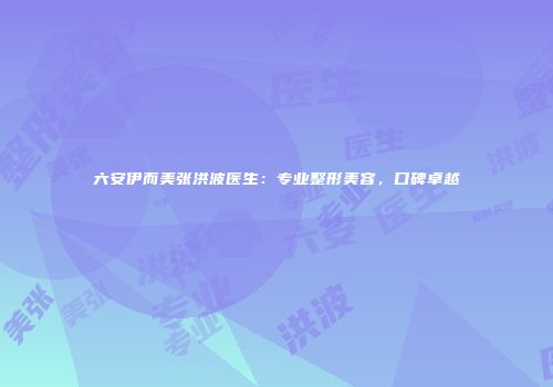 六安伊而美张洪波医生：专业整形美容，口碑卓越