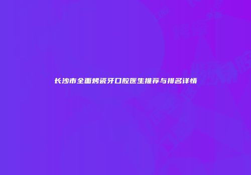 长沙市全面烤瓷牙口腔医生推荐与排名详情