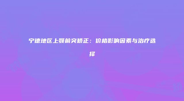宁德地区上颚前突矫正：价格影响因素与治疗选择