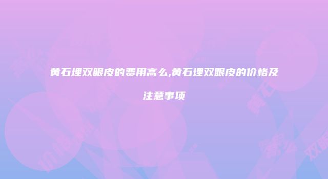 黄石埋双眼皮的费用高么,黄石埋双眼皮的价格及注意事项
